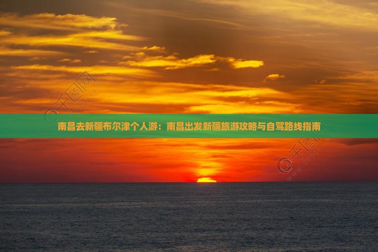 南昌去新疆布尔津个人游：南昌出发新疆旅游攻略与自驾路线指南