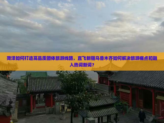 菏泽如何打造高品质团体旅游线路，直飞新疆乌鲁木齐如何解决旅游痛点和融入热词新词？
