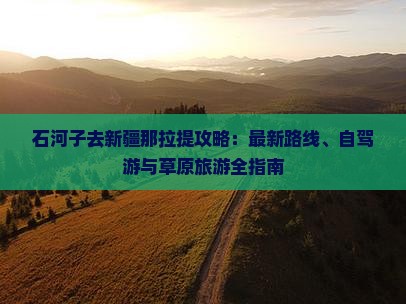 石河子去新疆那拉提攻略：最新路线、自驾游与草原旅游全指南