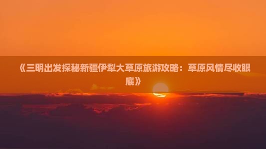 《三明出发探秘新疆伊犁大草原旅游攻略：草原风情尽收眼底》