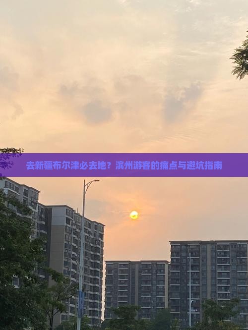 去新疆布尔津必去地？滨州游客的痛点与避坑指南