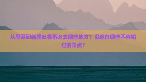 从思茅到新疆吐鲁番必去哪些地方？沿途有哪些不容错过的景点？