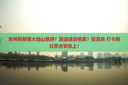 常州到新疆火焰山旅游？路途遥远怕累？搭高铁+打卡网红景点安排上！