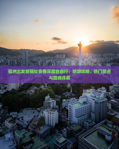 福州出发新疆吐鲁番深度自由行：旅游攻略、热门景点与路线详解