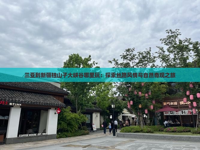 三亚到新疆独山子大峡谷哪里玩：探索丝路风情与自然奇观之旅