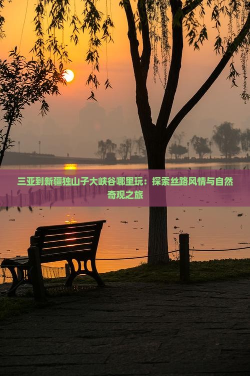 三亚到新疆独山子大峡谷哪里玩：探索丝路风情与自然奇观之旅