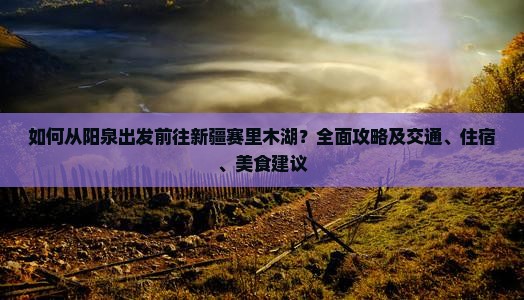 如何从阳泉出发前往新疆赛里木湖？全面攻略及交通、住宿、美食建议