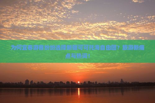 为何宜春游客纷纷选择新疆可可托海自由团？旅游新痛点与热词！