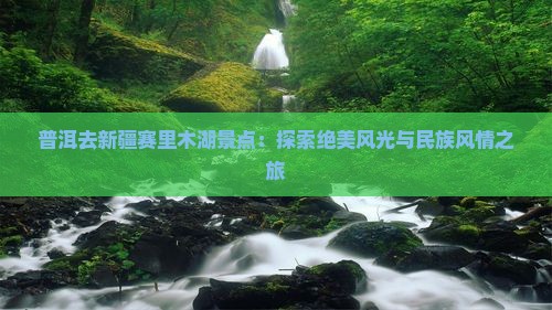 普洱去新疆赛里木湖景点：探索绝美风光与民族风情之旅