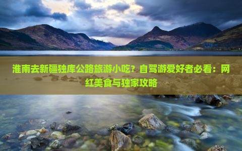 淮南去新疆独库公路旅游小吃？自驾游爱好者必看：网红美食与独家攻略