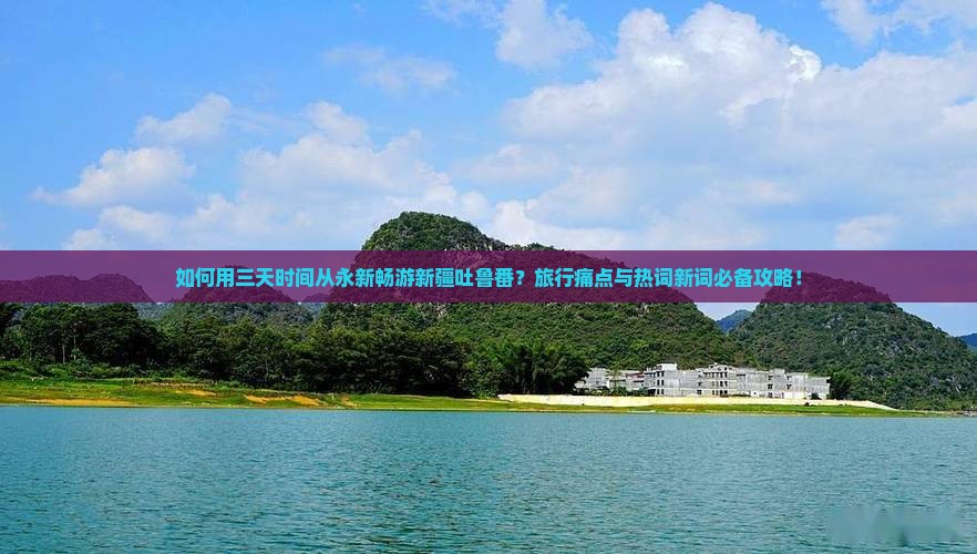 如何用三天时间从永新畅游新疆吐鲁番？旅行痛点与热词新词必备攻略！