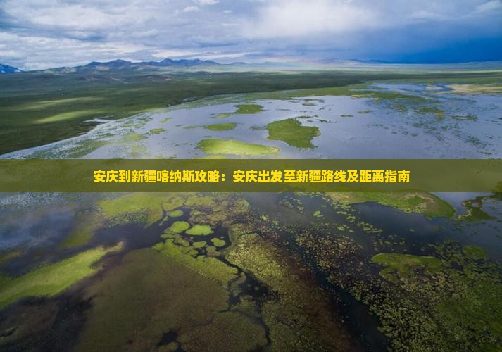 安庆到新疆喀纳斯攻略：安庆出发至新疆路线及距离指南