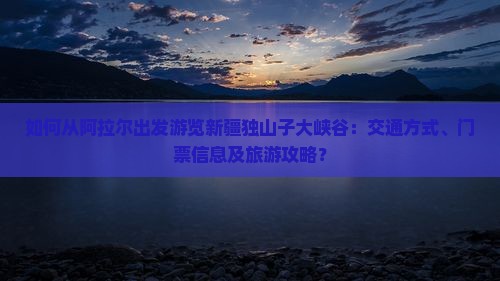 如何从阿拉尔出发游览新疆独山子大峡谷：交通方式、门票信息及旅游攻略？