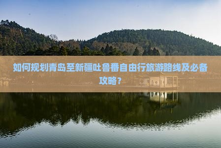 如何规划青岛至新疆吐鲁番自由行旅游路线及必备攻略？