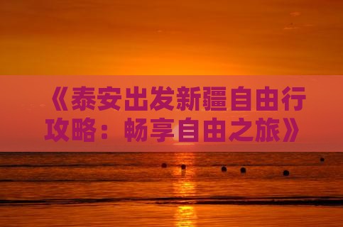 《泰安出发新疆自由行攻略：畅享自由之旅》