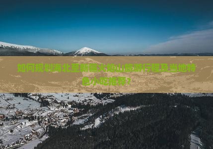 如何规划海北至新疆火焰山旅游行程及当地特色小吃推荐？