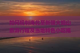 如何规划海北至新疆火焰山旅游行程及当地特色小吃推荐？