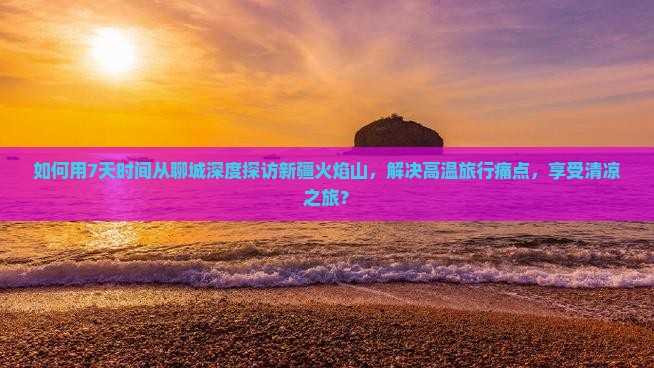 如何用7天时间从聊城深度探访新疆火焰山，解决高温旅行痛点，享受清凉之旅？
