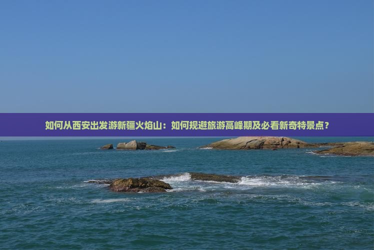 如何从西安出发游新疆火焰山：如何规避旅游高峰期及必看新奇特景点？