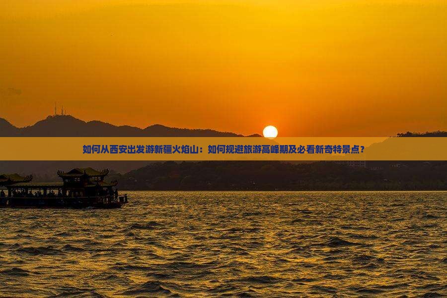 如何从西安出发游新疆火焰山：如何规避旅游高峰期及必看新奇特景点？
