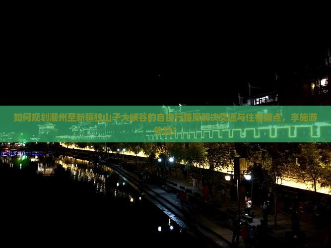 如何规划潮州至新疆独山子大峡谷的自由行路犀解决交通与住宿痛点，享施游体验？