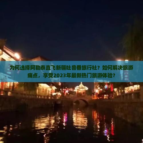 为何选择阿勒泰直飞新疆吐鲁番旅行社？如何解决旅游痛点，享受2023年最新热门旅游体验？