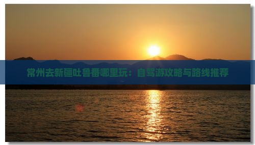 常州去新疆吐鲁番哪里玩：自驾游攻略与路线推荐