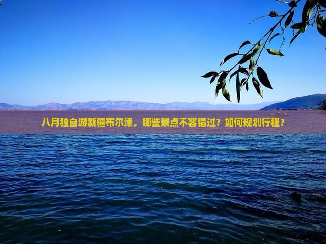 八月独自游新疆布尔津，哪些景点不容错过？如何规划行程？