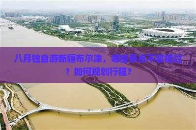 八月独自游新疆布尔津，哪些景点不容错过？如何规划行程？