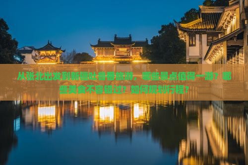 从张北出发到新疆吐鲁番旅游，哪些景点值得一游？哪些美食不容错过？如何规划行程？