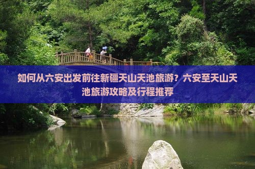如何从六安出发前往新疆天山天池旅游？六安至天山天池旅游攻略及行程推荐
