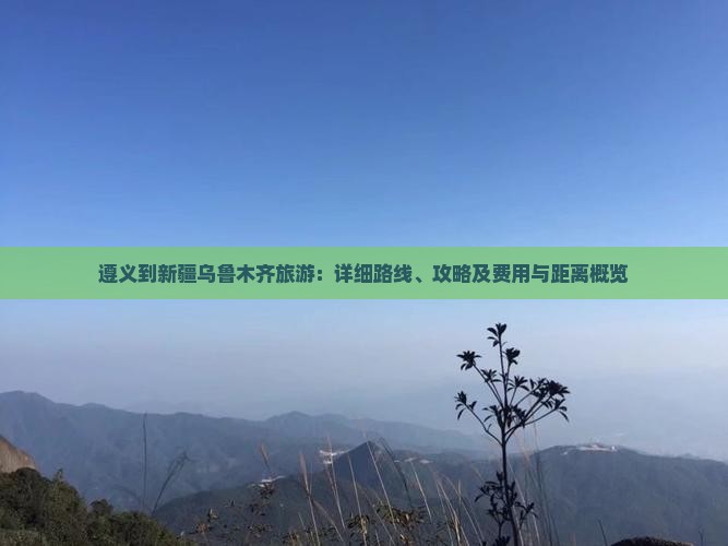 遵义到新疆乌鲁木齐旅游：详细路线、攻略及费用与距离概览