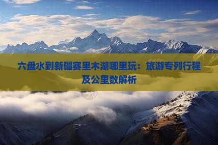 六盘水到新疆赛里木湖哪里玩:旅游专列行程及公里数解析 六盘水到新疆赛里木湖哪里玩:旅游专列行程及公里数解析