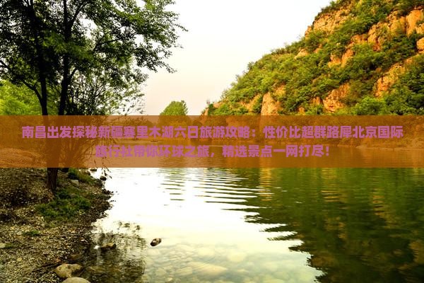 南昌出发探秘新疆赛里木湖六日旅游攻略：性价比超群路犀北京国际旅行社带你环球之旅，精选景点一网打尽！