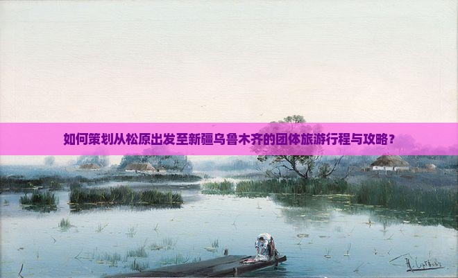 如何策划从松原出发至新疆乌鲁木齐的团体旅游行程与攻略？