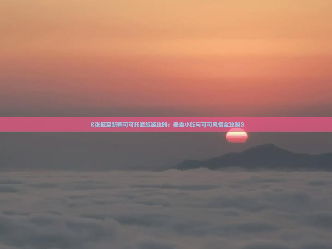 《张掖至新疆可可托海旅游攻略：美食小吃与可可风情全攻略》