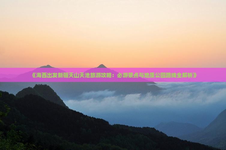《海西出发新疆天山天池旅游攻略：必游景点与地质公园路线全解析》
