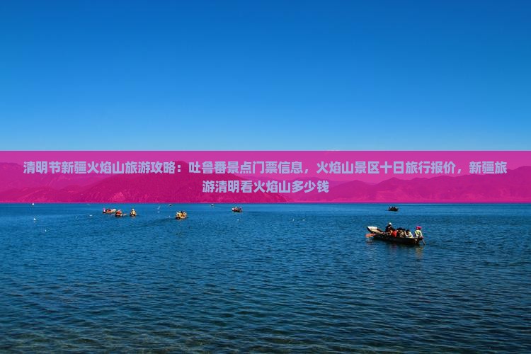 清明节新疆火焰山旅游攻略：吐鲁番景点门票信息，火焰山景区十日旅行报价，新疆旅游清明看火焰山多少钱