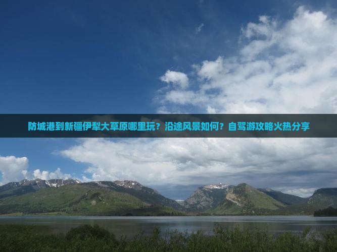 防城港到新疆伊犁大草原哪里玩？沿途风景如何？自驾游攻略火热分享