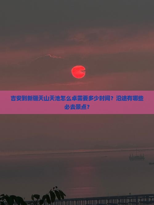吉安到新疆天山天池怎么卓需要多少时间？沿途有哪些必去景点？