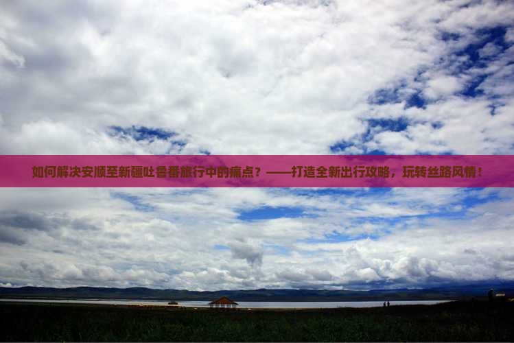 如何解决安顺至新疆吐鲁番旅行中的痛点？——打造全新出行攻略，玩转丝路风情！