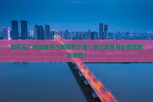 如何从广州出发前往新疆布尔津？旅行攻略与必备指南有哪些？