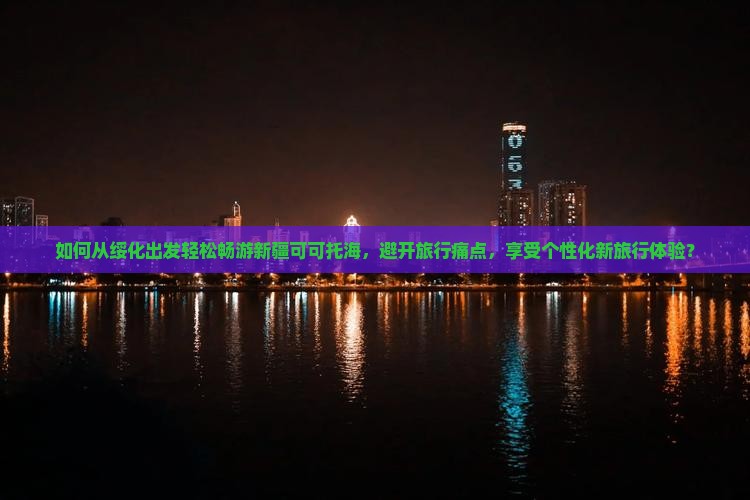 如何从绥化出发轻松畅游新疆可可托海，避开旅行痛点，享受个性化新旅行体验？