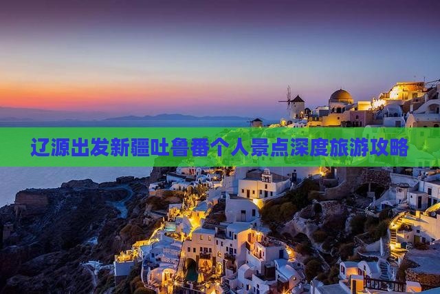 辽源出发新疆吐鲁番个人景点深度旅游攻略