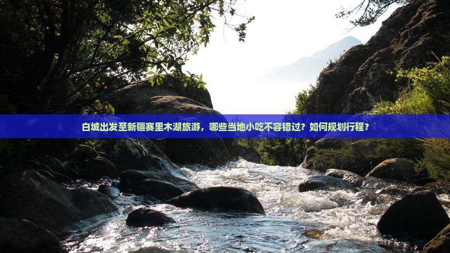 白城出发至新疆赛里木湖旅游，哪些当地小吃不容错过？如何规划行程？