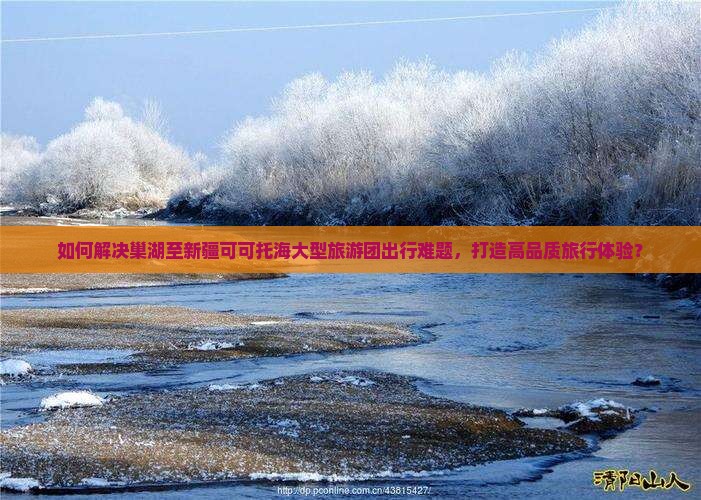 如何解决巢湖至新疆可可托海大型旅游团出行难题，打造高品质旅行体验？
