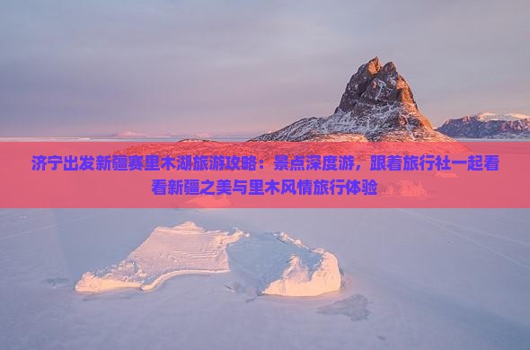 济宁出发新疆赛里木湖旅游攻略：景点深度游，跟着旅行社一起看看新疆之美与里木风情旅行体验