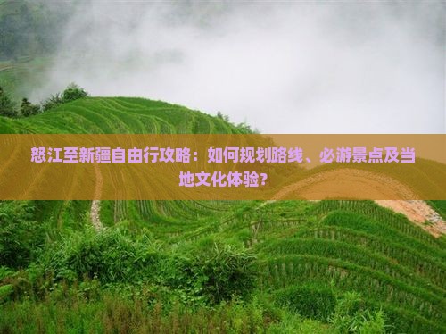 怒江至新疆自由行攻略：如何规划路线、必游景点及当地文化体验？