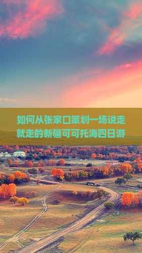 如何从张家口策划一场说走就走的新疆可可托海四日游，避开旅行痛点，享柿浸式旅行体验？