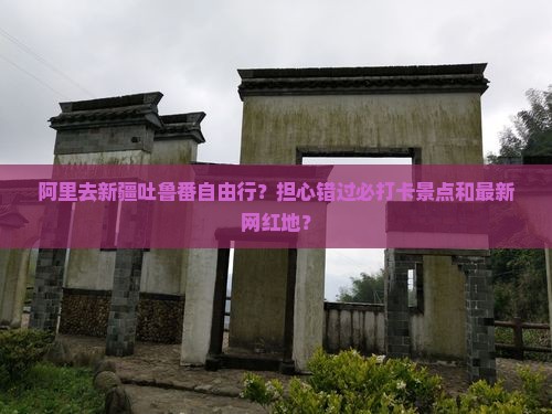 阿里去新疆吐鲁番自由行?担心错过必打卡景点和最新网红地? 阿里去新疆吐鲁番自由行?担心错过必打卡景点和最新网红地?